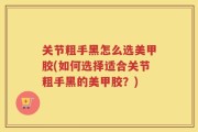 关节粗手黑怎么选美甲胶(如何选择适合关节粗手黑的美甲胶？)