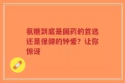 氨糖到底是国药的首选还是保健的钟爱？让你惊讶