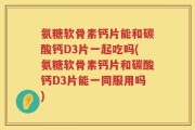 氨糖软骨素钙片能和碳酸钙D3片一起吃吗(氨糖软骨素钙片和碳酸钙D3片能一同服用吗)