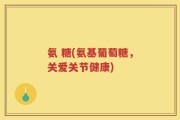 氨 糖(氨基葡萄糖，关爱关节健康)