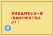 氨糖谷比利多少钱一瓶(氨糖谷比利多价格多少？)