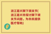 浙江嘉兴颞下颌关节(浙江嘉兴市探讨颞下颌关节问题，为市民提供医疗帮助)