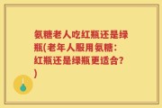 氨糖老人吃红瓶还是绿瓶(老年人服用氨糖：红瓶还是绿瓶更适合？)