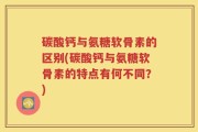 碳酸钙与氨糖软骨素的区别(碳酸钙与氨糖软骨素的特点有何不同？)