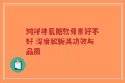 鸿祥神氨糖软骨素好不好 深度解析其功效与品质