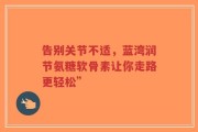 告别关节不适，蓝湾润节氨糖软骨素让你走路更轻松”