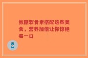 氨糖软骨素搭配这些美食，营养加倍让你惊艳每一口