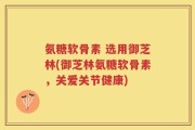 氨糖软骨素 选用御芝林(御芝林氨糖软骨素，关爱关节健康)