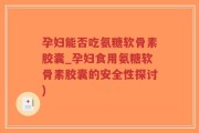 孕妇能否吃氨糖软骨素胶囊_孕妇食用氨糖软骨素胶囊的安全性探讨)