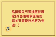 岳阳髋关节置换医院哪家好(岳阳哪家医院的髋关节置换技术更为先进？)
