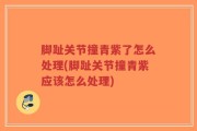 脚趾关节撞青紫了怎么处理(脚趾关节撞青紫应该怎么处理)