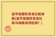 益节氨糖软骨素红瓶绿瓶(益节氨糖软骨素红瓶与绿瓶有何区别？)