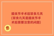 膝关节手术后禁食几天(禁食几天是膝关节手术后需要注意的问题)
