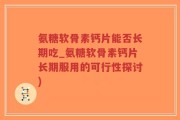 氨糖软骨素钙片能否长期吃_氨糖软骨素钙片长期服用的可行性探讨)