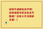 经络不通脚趾关节疼(经络堵塞导致足趾关节酸痛？这些小方法缓解足痛！)