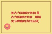 善古力氨糖软骨素(善古力氨糖软骨素：缓解关节疼痛的良好选择)