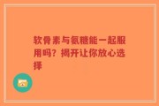 软骨素与氨糖能一起服用吗？揭开让你放心选择