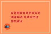 吃氨糖软骨素后多长时间能喝酒 专家给出这样的建议