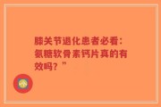 膝关节退化患者必看：氨糖软骨素钙片真的有效吗？”