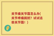 关节痛关节霜怎么办(关节疼痛困扰？试试这些关节霜！)