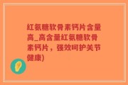 红氨糖软骨素钙片含量高_高含量红氨糖软骨素钙片，强效呵护关节健康)