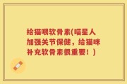给猫喂软骨素(喵星人加强关节保健，给猫咪补充软骨素很重要！)