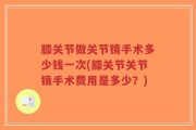 膝关节做关节镜手术多少钱一次(膝关节关节镜手术费用是多少？)