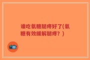 谁吃氨糖腿疼好了(氨糖有效缓解腿疼？)