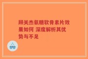 顾关杰氨糖软骨素片效果如何 深度解析其优势与不足