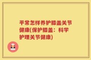 平常怎样养护膝盖关节健康(保护膝盖：科学护理关节健康)
