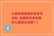 小孩外敷氨糖软骨素可以吗_氨糖软骨素外敷对儿童是否适用？)