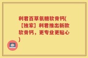 利君百草氨糖软骨钙(【独家】利君推出新款软骨钙，更专业更贴心)
