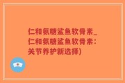 仁和氨糖鲨鱼软骨素_仁和氨糖鲨鱼软骨素：关节养护新选择)