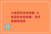 小蓝管软骨素氨糖_小蓝管软骨素氨糖：关节保健新选择