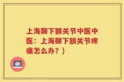 上海颞下额关节中医中医：上海颞下额关节疼痛怎么办？)