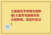 儿童膝关节疼痛大腿肿痛(儿童常见膝痛导致大腿肿痛，需及时关注)