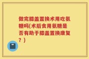 做完膝盖置换术用吃氨糖吗(术后食用氨糖是否有助于膝盖置换康复？)