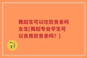 舞蹈生可以吃软骨素吗女生(舞蹈专业学生可以食用软骨素吗？)
