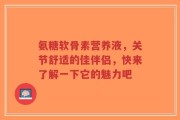 氨糖软骨素营养液，关节舒适的佳伴侣，快来了解一下它的魅力吧