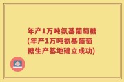 年产1万吨氨基葡萄糖(年产1万吨氨基葡萄糖生产基地建立成功)