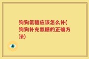 狗狗氨糖应该怎么补(狗狗补充氨糖的正确方法)
