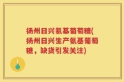 扬州日兴氨基葡萄糖(扬州日兴生产氨基葡萄糖，缺货引发关注)