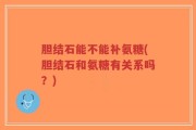 胆结石能不能补氨糖(胆结石和氨糖有关系吗？)