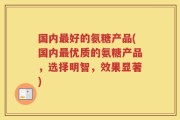国内最好的氨糖产品(国内最优质的氨糖产品，选择明智，效果显著)