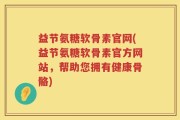 益节氨糖软骨素官网(益节氨糖软骨素官方网站，帮助您拥有健康骨骼)