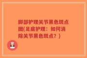 脚部护理关节黑色斑点图(足底护理：如何消除关节黑色斑点？)