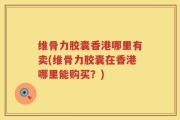 维骨力胶囊香港哪里有卖(维骨力胶囊在香港哪里能购买？)