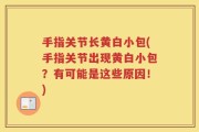 手指关节长黄白小包(手指关节出现黄白小包？有可能是这些原因！)