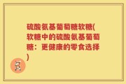 硫酸氨基葡萄糖软糖(软糖中的硫酸氨基葡萄糖：更健康的零食选择)