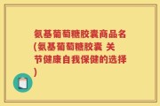 氨基葡萄糖胶囊商品名(氨基葡萄糖胶囊 关节健康自我保健的选择)